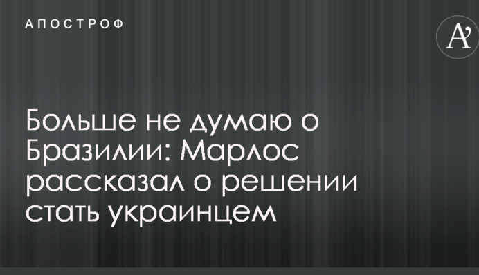 Больше не думаю о Бразилии: Марлос рассказал о решении стать украинцем
