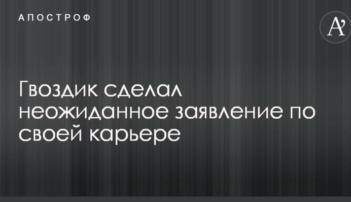 Гвоздик зробив несподівану заяву по своїй кар'єрі
