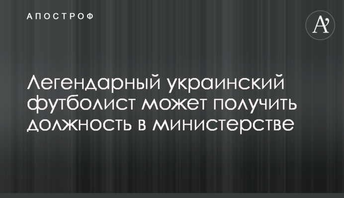 Легендарний український футболіст може отримати посаду в міністерстві