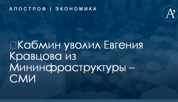 ​Кабмин уволил Евгения Кравцова из Мининфраструктуры – СМИ