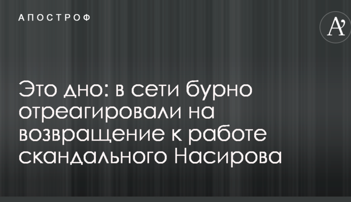 Це дно: в мережі бурхливо відреагували на повернення до роботи скандального Насірова