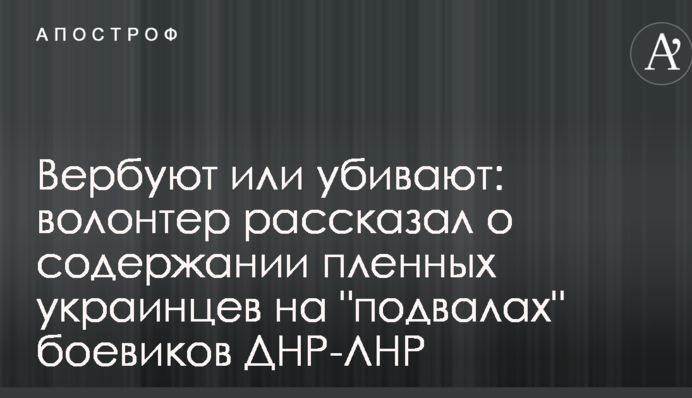 Вербують або вбивають: волонтер розповів про утримання полонених українців на "підвалах" бойовиків ДНР-ЛНР