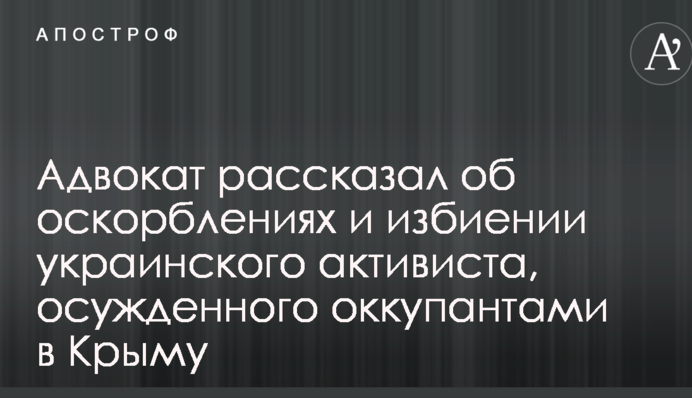 Адвокат рассказал об оскорблениях и избиении украинского активиста, осужденного оккупантами в Крыму