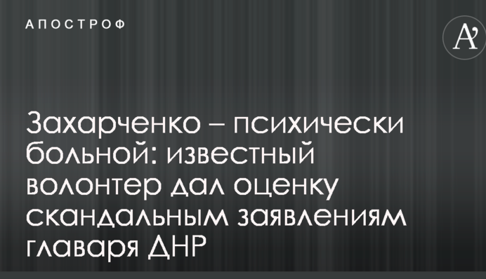 Захарченко - психічно хворий: відомий волонтер дав оцінку скандальним заявам ватажка ДНР