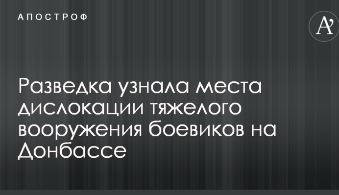 Розвідка дізналася місця дислокації важкого озброєння бойовиків на Донбасі
