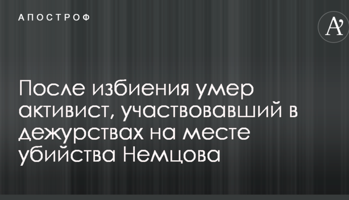 Стало відомо про смерть після побиття активіста, який брав участь у чергуваннях на місці вбивства Нємцова