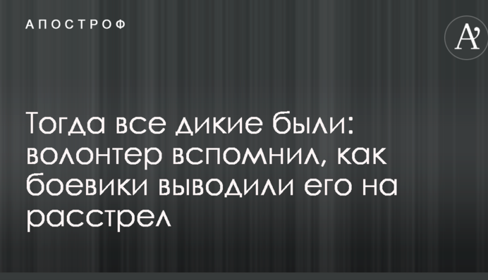 Тоді всі дикі були: волонтер згадав, як бойовики виводили його на розстріл