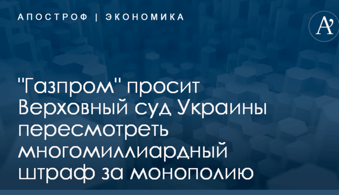 "Газпром" просит Верховный суд Украины пересмотреть многомиллиардный штраф за монополию