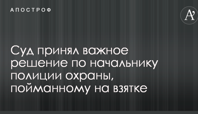 Суд прийняв важливе рішення по начальнику поліції охорони, впійманому на хабарі