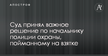 Суд прийняв важливе рішення по начальнику поліції охорони, впійманому на хабарі