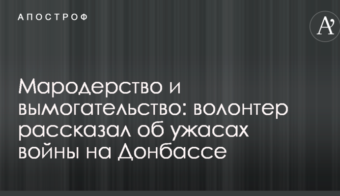 Мародерство, вимагання і обман: волонтер розповів про жахи війни, які шокували його на Донбасі