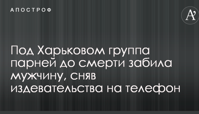 Под Харьковом группа парней до смерти забила мужчину, сняв издевательства на видео