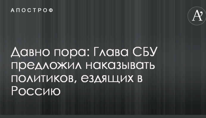 Давно пора: голова СБУ зробив пропозицію по покаранню політиків, які їздять до Росії