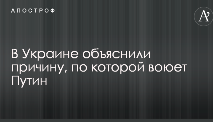 В Украине объяснили причину, по которой воюет Путин