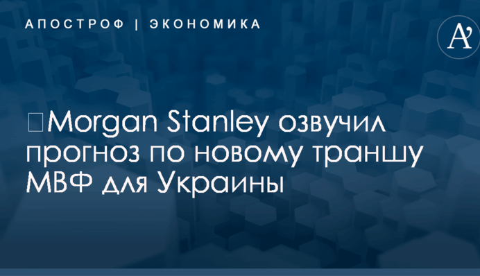 ​Morgan Stanley озвучил прогноз по новому траншу МВФ для Украины