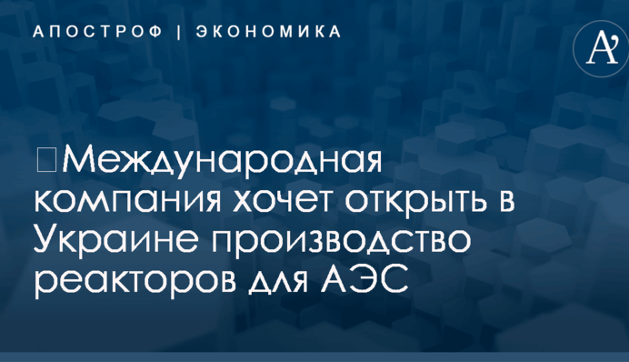 ​Международная компания хочет открыть в Украине производство реакторов для АЭС
