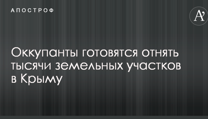 Дала Україна, забрала Росія: окупанти готуються забрати тисячі земельних ділянок у Криму