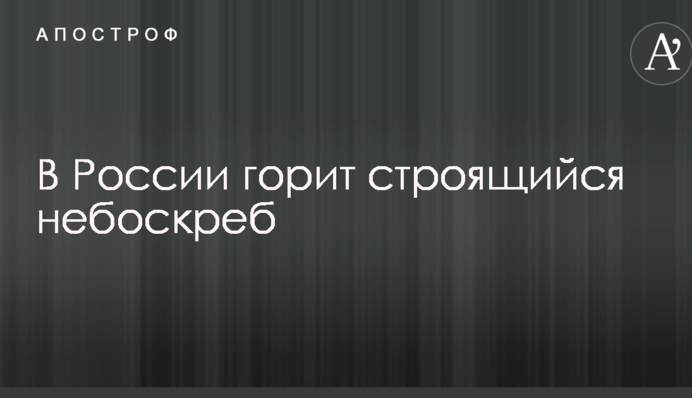В России горит строящийся небоскреб: опубликованы фото и видео