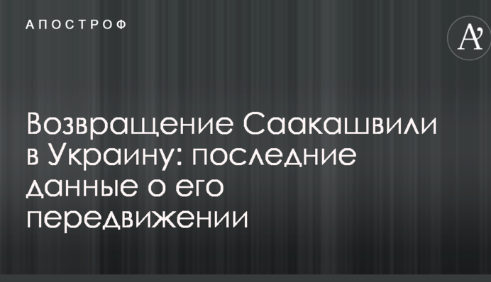Возвращение Саакашвили в Украину: последние данные о его передвижении