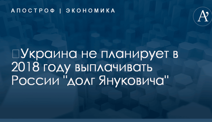 ​Украина не планирует в 2018 году выплачивать России 