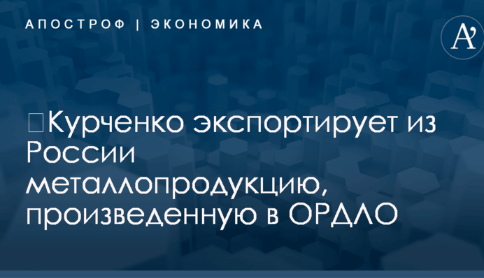 ​Курченко экспортирует из России металлопродукцию, произведенную в ОРДЛО