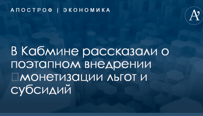 ​Монетизация льгот и субсидий: в Кабмине рассказали о поэтапном внедрении