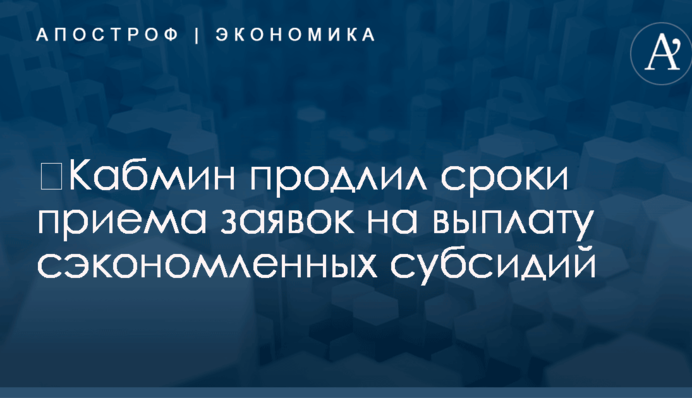​Кабмин продлил сроки приема заявок на выплату сэкономленных субсидий