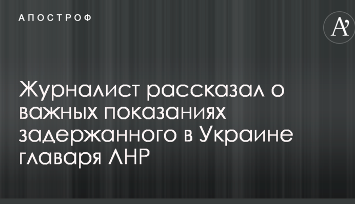 Журналист рассказал о важных показаниях задержанного в Украине главаря ЛНР