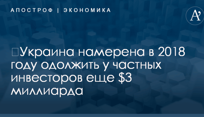 ​Украина намерена в 2018 году одолжить у частных инвесторов еще $3 миллиарда