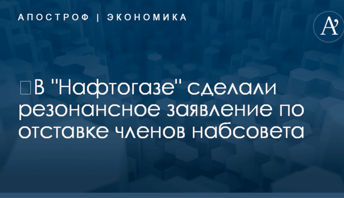 ​В "Нафтогазе" сделали резонансное заявление по отставке членов набсовета