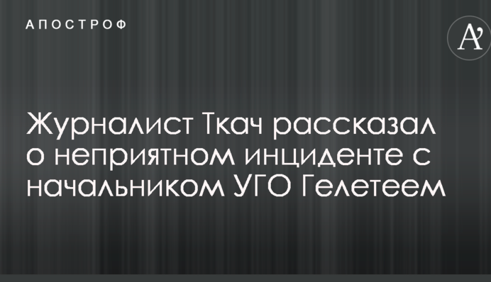 Скандал с нападением сотрудников УГО на журналистов: Ткач рассказал о неприятном инциденте с Гелетеем