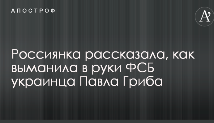 З'явився нова розповідь росіянки, яка виманила в руки ФСБ українця Павла Гриба