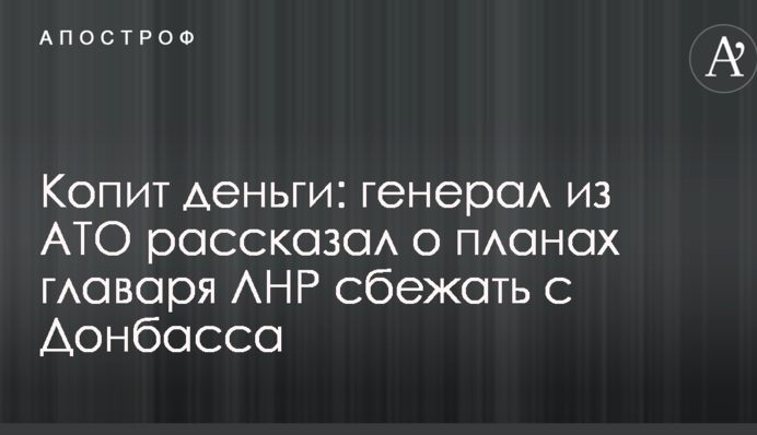 Копит деньги: генерал из АТО рассказал о планах главаря ЛНР сбежать с Донбасса