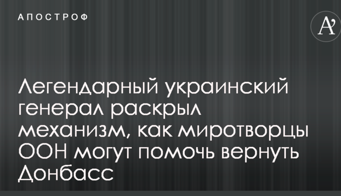 Легендарный украинский генерал раскрыл механизм, как миротворцы ООН могут помочь вернуть Донбасс