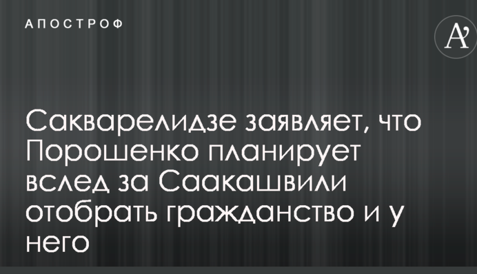 Сакварелидзе заявляет, что Порошенко планирует вслед за Саакашвили отобрать гражданство и у него