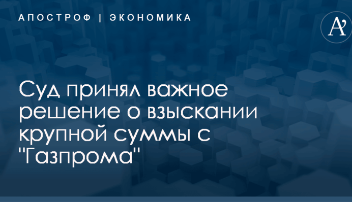 Штраф "Газпрома" в Украине: суд принял важное решение о взыскании крупной суммы