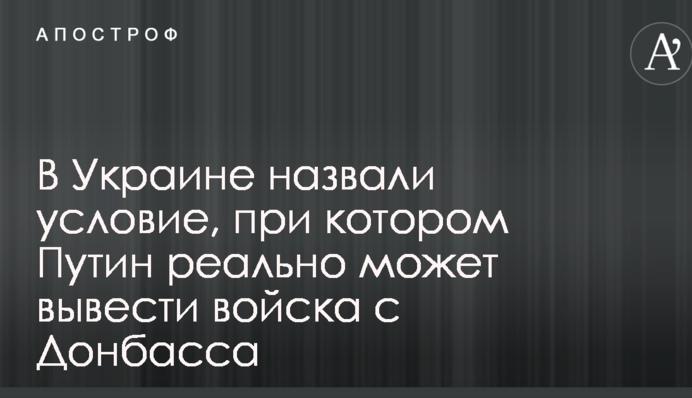 В Украине назвали условие, при котором Путин реально может вывести войска с Донбасса