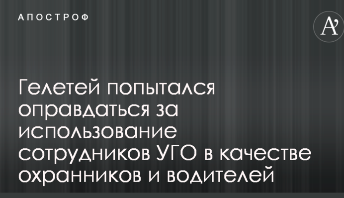 Гелетей попытался оправдаться за использование сотрудников УГО в качестве охранников и водителей