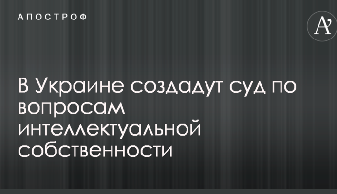 В Украине создадут суд по вопросам интеллектуальной собственности
