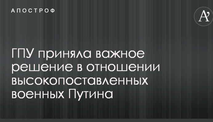 ГПУ прийняла важливе рішення щодо високопоставлених військових Путіна