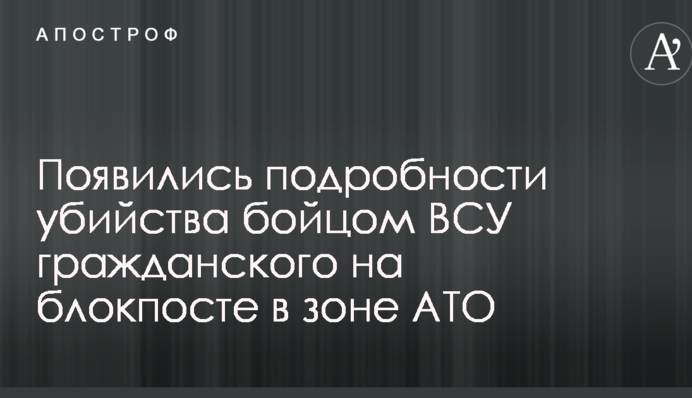 Появились подробности убийства бойцом ВСУ гражданского на блокпосте в зоне АТО