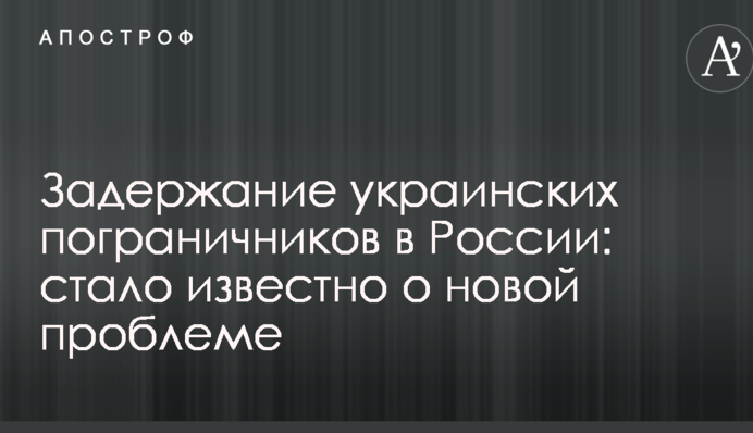 Затримання українських прикордонників в Росії: стало відомо про нову проблему