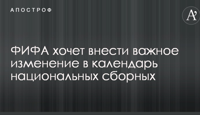 ФИФА хочет внести важное изменение в календарь национальных сборных