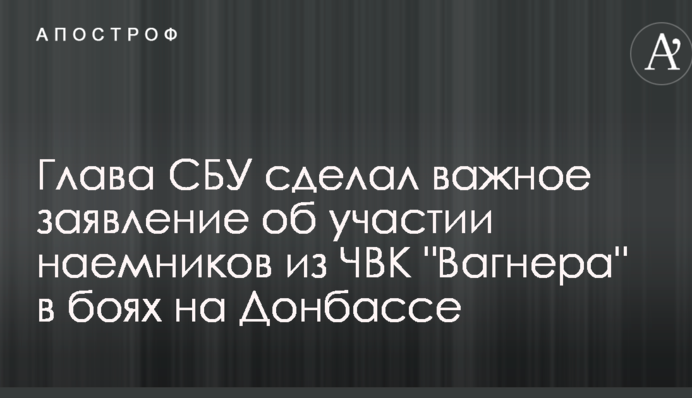 Глава СБУ зробив важливу заяву про участь найманців з ПВК "Вагнера" в боях на Донбасі