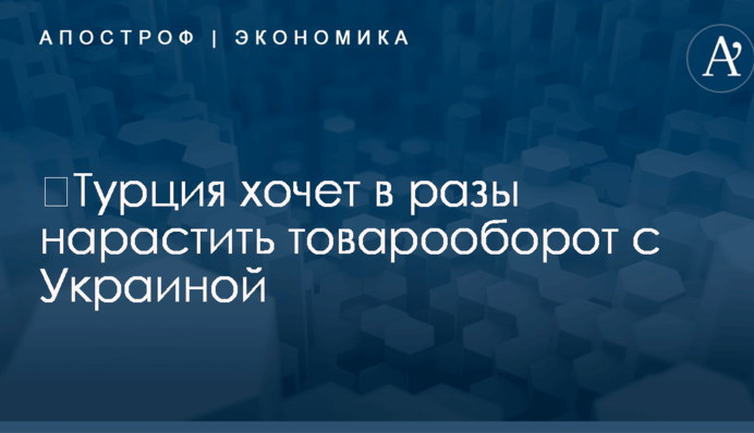 ​Турция хочет в разы нарастить товарооборот с Украиной