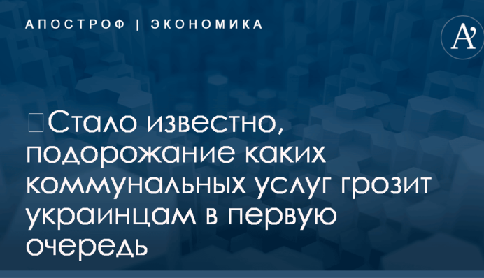 ​Стало известно, подорожание каких коммунальных услуг грозит украинцам в первую очередь