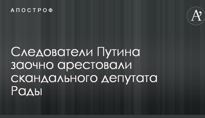 Слідчі Путіна заочно заарештували скандального депутата Ради