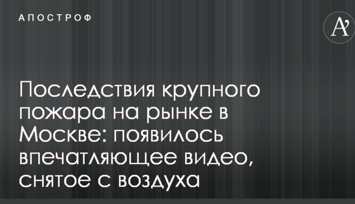 Наслідки великої пожежі на ринку в Москві: з'явилося вражаюче відео, зняте з повітря