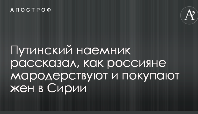 Путинский наемник рассказал, как россияне мародерствуют и покупают жен в Сирии