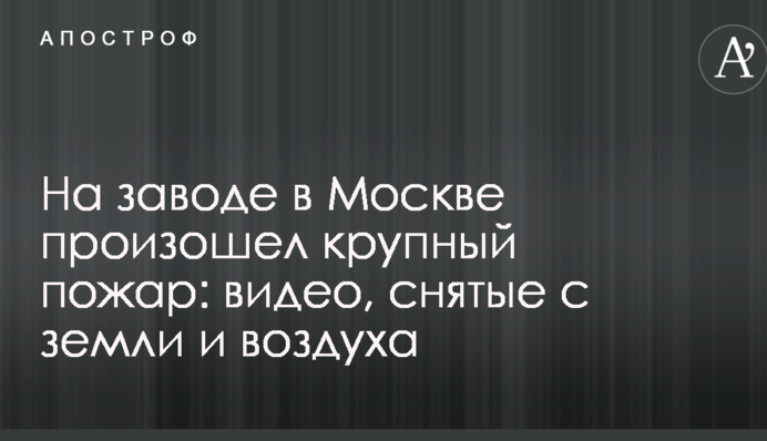На заводі в Москві сталася велика пожежа: опубліковані відео, зняті з землі і повітря